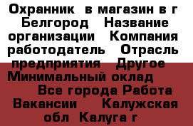 Охранник. в магазин в г. Белгород › Название организации ­ Компания-работодатель › Отрасль предприятия ­ Другое › Минимальный оклад ­ 11 000 - Все города Работа » Вакансии   . Калужская обл.,Калуга г.